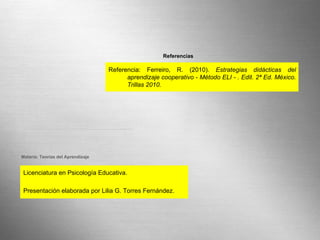 Page  Licenciatura en Psicología Educativa. Presentación elaborada por Lilia G. Torres Fernández. Materia: Teorías del Aprendizaje Referencia: Ferreiro, R. (2010).  Estrategias didácticas del aprendizaje cooperativo - Método ELI - . Edit. 2ª Ed. México. Trillas 2010. Referencias 