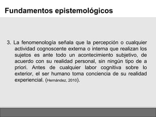 Page  3. La fenomenología señala que la percepción o cualquier actividad cognoscente externa o interna que realizan los sujetos es ante todo un acontecimiento subjetivo, de acuerdo con su realidad personal, sin ningún tipo de a priori. Antes de cualquier labor cognitiva sobre lo exterior, el ser humano toma conciencia de su realidad experiencial. ( Hernández, 2010 ). Fundamentos epistemológicos 
