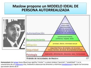 Maslow propone un MODELO IDEAL DE
                    PERSONA AUTORREALIZADA




Homeostasis (del griego homo (ὅμος) que significa "similar" 1 y estasis (στάσις) "posición", "estabilidad" 2 ) es la
característica de un organismo vivo, mediante la absorcion de alimentos y vitaminas (metabolismo) y regular las funciones
que existen dentro de él
 