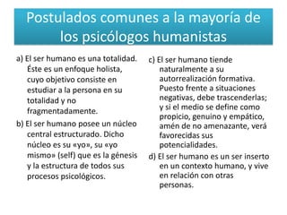 Postulados comunes a la mayoría de
       los psicólogos humanistas
a) El ser humano es una totalidad.   c) El ser humano tiende
   Éste es un enfoque holista,           naturalmente a su
   cuyo objetivo consiste en             autorrealización formativa.
   estudiar a la persona en su           Puesto frente a situaciones
   totalidad y no                        negativas, debe trascenderlas;
   fragmentadamente.                     y si el medio se define como
                                         propicio, genuino y empático,
b) El ser humano posee un núcleo         amén de no amenazante, verá
   central estructurado. Dicho           favorecidas sus
   núcleo es su «yo», su «yo             potencialidades.
   mismo» (self) que es la génesis   d) El ser humano es un ser inserto
   y la estructura de todos sus          en un contexto humano, y vive
   procesos psicológicos.                en relación con otras
                                         personas.
 