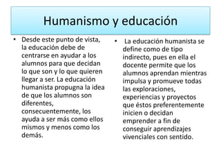 Humanismo y educación
• Desde este punto de vista,    • La educación humanista se
  la educación debe de            define como de tipo
  centrarse en ayudar a los       indirecto, pues en ella el
  alumnos para que decidan        docente permite que los
  lo que son y lo que quieren     alumnos aprendan mientras
  llegar a ser. La educación      impulsa y promueve todas
  humanista propugna la idea      las exploraciones,
  de que los alumnos son          experiencias y proyectos
  diferentes,                     que éstos preferentemente
  consecuentemente, los           inicien o decidan
  ayuda a ser más como ellos      emprender a fin de
  mismos y menos como los         conseguir aprendizajes
  demás.                          vivenciales con sentido.
 