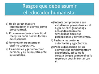 Rasgos que debe asumir
             el educador humanista:
                                     e) Intenta comprender a sus
a) Ha de ser un maestro                  estudiantes poniéndose en el
    interesado en el alumno como         lugar de ellos (empatía) y
    persona total.                       actuando con mucha
b) Procura mantener una actitud          sensibilidad hacia sus
    receptiva hacia nuevas formas        percepciones y sentimientos.
    de enseñanza.                    f) Rechaza las posturas
c) Fomenta en su entorno el              autoritarias y egocéntricas.
    espíritu cooperativo.            g) Pone a disposición de los
d) Es auténtico y genuino como           alumnos sus conocimientos y
    persona, y así se muestra ante       experiencia, así como la
    sus alumnos.                         certeza de que cuando ellos lo
                                         requieran podrán contar con
                                         él.
 