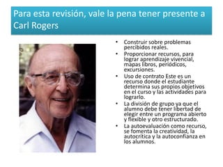 Para esta revisión, vale la pena tener presente a
Carl Rogers
                          • Construir sobre problemas
                            percibidos reales.
                          • Proporcionar recursos, para
                            lograr aprendizaje vivencial,
                            mapas libros, periódicos,
                            excursiones.
                          • Uso de contrato Este es un
                            recurso donde el estudiante
                            determina sus propios objetivos
                            en el curso y las actividades para
                            lograrlo.
                          • La división de grupo ya que el
                            alumno debe tener libertad de
                            elegir entre un programa abierto
                            y flexible y otro estructurado.
                          • La autoevaluación como recurso,
                            se fomenta la creatividad, la
                            autocrítica y la autoconfianza en
                            los alumnos.
 