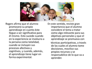 Rogers afirma que el alumno          En este sentido, reviste gran
  promoverá su propio                   importancia que el alumno
  aprendizaje en cuanto éste            considere el tema a tratar
  llegue a ser significativo para       como algo relevante para sus
  él mismo. Esto sucede cuando          objetivos personales y que el
  en la experiencia se involucra a      aprendizaje se promueva con
  la persona como totalidad,            técnicas participativas, a través
  cuando se incluyen sus                de las cuales el alumno tome
  procesos afectivos y                  decisiones, movilice sus
  cognitivos, y cuando, además,         propios recursos y se
  el aprendizaje tiene lugar en         responsabilice de lo que va a
  forma experimental.                   aprender.
 