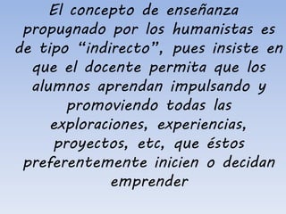 El concepto de enseñanza
propugnado por los humanistas es
de tipo “indirecto”, pues insiste en
que el docente permita que los
alumnos aprendan impulsando y
promoviendo todas las
exploraciones, experiencias,
proyectos, etc, que éstos
preferentemente inicien o decidan
emprender
 