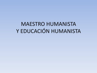 MAESTRO HUMANISTA
Y EDUCACIÓN HUMANISTA
 