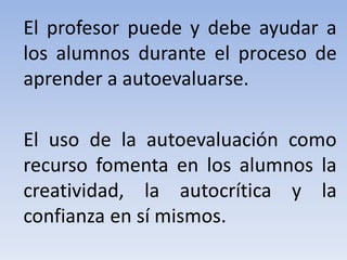 El profesor puede y debe ayudar a
los alumnos durante el proceso de
aprender a autoevaluarse.
El uso de la autoevaluación como
recurso fomenta en los alumnos la
creatividad, la autocrítica y la
confianza en sí mismos.
 