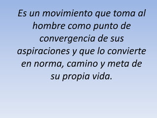 Es un movimiento que toma al
hombre como punto de
convergencia de sus
aspiraciones y que lo convierte
en norma, camino y meta de
su propia vida.
 