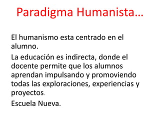 Paradigma Humanista…
El humanismo esta centrado en el
alumno.
La educación es indirecta, donde el
docente permite que los alumnos
aprendan impulsando y promoviendo
todas las exploraciones, experiencias y
proyectos.
Escuela Nueva.
 