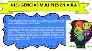 INTELIGENCIAS MULTIPLES EN AULA
❑ Al igual que con los estilos de aprendizaje no hay estilos puros, y si los hubiera les
resultaría imposible funcionar. Según esta teoría, todos los seres humanos poseen
las ocho inteligencias en mayor o menor medida.
❑ Gardner enfatiza el hecho de que todas las inteligencias son igualmente importantes
y, según esto, el problema sería que el sistema escolar vigente no las trata por igual
sino que prioriza las dos primeras, (la inteligencia lógico-matemática y la inteligencia
lingüística). Sin embargo, en la mayoría de los sistemas escolares actuales, se
promueve que los docentes realicen el proceso de enseñanza y aprendizaje a través
de actividades que promuevan una diversidad de inteligencias, asumiendo que los
alumnos poseen diferente nivel de desarrollo de ellas y, por lo tanto, es necesario
que todos las pongan en práctica.
 