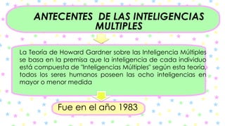 ANTECENTES DE LAS INTELIGENCIAS
MULTIPLES
La Teoría de Howard Gardner sobre las Inteligencia Múltiples
se basa en la premisa que la inteligencia de cada individuo
está compuesta de "Inteligencias Múltiples" según esta teoría,
todos los seres humanos poseen las ocho inteligencias en
mayor o menor medida
Fue en el año 1983
 