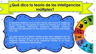 ¿Qué dice la teoría de las inteligencias
múltiples?
• El expediente académico no es un factor decisivo para conocer la inteligencia
de una persona. Un buen ejemplo se observa en personas que, a pesar de
obtener excelentes calificaciones académicas, presentan problemas
importantes para relacionarse con otras personas o para manejar otras facetas
de su vida.
• ¿Se podría afirmar que Stephen Hawking posee mayor inteligencia que Leo
Messi? No. Se podría decir que cada uno de ellos ha desarrollado un tipo de
inteligencia diferente. El tema de las Inteligencias Múltiples se ha venido
estudiando y desarrollando desde siempre
 