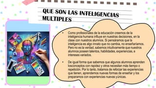 • Como profesionales de la educación creemos de la
inteligencia humana influye en nuestras decisiones, en la
clase con nuestros alumnos. Si pensáramos que la
inteligencia es algo innato que no cambia, no enseñaríamos.
Pero no es la verdad, sabemos intuitivamente que nuestros
alumnos poseen talentos, habilidades, experiencias,e
intereses variados.
• De igual forma que sabemos que algunos alumnos aprenden
losconceptos con rapidez y otros necesitan más tiempo o
repetición. Por lo tanto, tratamos de reforzar las experiencias
que tienen, aprendemos nuevas formas de enseñar y los
preparamos con experiencias nuevas yúnicas.
 
