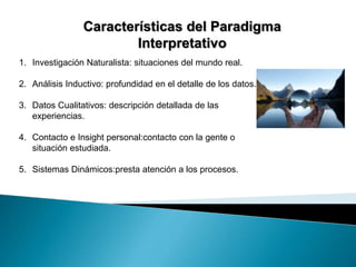 Características del Paradigma 
Interpretativo 
1. Investigación Naturalista: situaciones del mundo real. 
2. Análisis Inductivo: profundidad en el detalle de los datos. 
3. Datos Cualitativos: descripción detallada de las 
experiencias. 
4. Contacto e Insight personal:contacto con la gente o 
situación estudiada. 
5. Sistemas Dinámicos:presta atención a los procesos. 
 