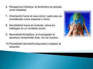 6. Perspectiva Holística: el fenómeno se estudia 
como totalidad. 
7. Orientación hacia el caso único: cada caso es 
considerado como especial y único. 
8. Sensibilidad hacia el contexto: ubica los 
hallazgos en un contexto social. 
9. Neutralidad Empática: al investigador le 
apasiona comprender todo, sin ser jucioso. 
10.Flexibilidad del diseño:dispuesto a adaptar la 
situación. 
 