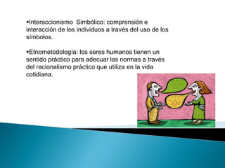 Interaccionismo Simbólico: comprensión e 
interacción de los individuos a través del uso de los 
símbolos. 
Etnometodología: los seres humanos tienen un 
sentido práctico para adecuar las normas a través 
del racionalismo práctico que utiliza en la vida 
cotidiana. 
 