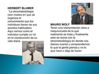 HERBERT BLUMER 
“La etnometodología 
(son modos en que se 
organiza el 
conocimiento que los 
individuos tienen de sus 
asuntos habituales) 
Aquí vemos como el 
individuo cumple un rol 
en la construcción de su 
vida diaria. 
MAURO WOLF 
Tener una interpretación clara e 
inequívocada de lo que 
realmente se trata y finalmente 
esto se reúne con la 
etnometodología en donde nos 
damos cuenta y comprendemos 
lo que la gente piensa y no lo 
que hace o deja de hacer. 
 