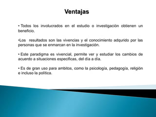 Ventajas 
• Todos los involucrados en el estudio o investigación obtienen un 
beneficio. 
•Los resultados son las vivencias y el conocimiento adqurido por las 
personas que se enmarcan en la investigación. 
• Este paradigma es vivencial, permite ver y estudiar los cambios de 
acuerdo a situaciones especificas, del día a día. 
• Es de gran uso para ambitos, como la psicología, pedagogía, religión 
e incluso la política. 
