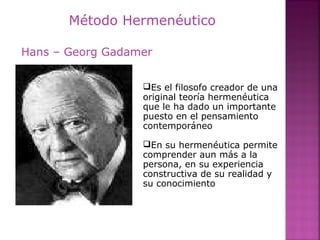 Método Hermenéutico
Es el filosofo creador de una
original teoría hermenéutica
que le ha dado un importante
puesto en el pensamiento
contemporáneo
En su hermenéutica permite
comprender aun más a la
persona, en su experiencia
constructiva de su realidad y
su conocimiento
Hans – Georg Gadamer
 