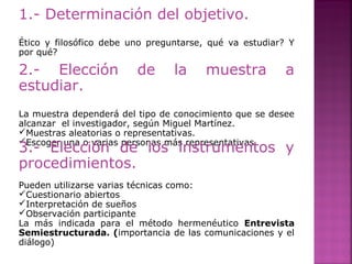 1.- Determinación del objetivo.
Ético y filosófico debe uno preguntarse, qué va estudiar? Y
por qué?
2.- Elección de la muestra a
estudiar.
La muestra dependerá del tipo de conocimiento que se desee
alcanzar el investigador, según Miguel Martínez.
Muestras aleatorias o representativas.
Escoger una o varias personas más representativas.
3.- Elección de los instrumentos y
procedimientos.
Pueden utilizarse varias técnicas como:
Cuestionario abiertos
Interpretación de sueños
Observación participante
La más indicada para el método hermenéutico Entrevista
Semiestructurada. (importancia de las comunicaciones y el
diálogo)
 