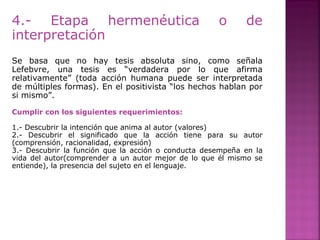 4.- Etapa hermenéutica o de
interpretación
Se basa que no hay tesis absoluta sino, como señala
Lefebvre, una tesis es “verdadera por lo que afirma
relativamente” (toda acción humana puede ser interpretada
de múltiples formas). En el positivista “los hechos hablan por
si mismo”.
Cumplir con los siguientes requerimientos:
1.- Descubrir la intención que anima al autor (valores)
2.- Descubrir el significado que la acción tiene para su autor
(comprensión, racionalidad, expresión)
3.- Descubrir la función que la acción o conducta desempeña en la
vida del autor(comprender a un autor mejor de lo que él mismo se
entiende), la presencia del sujeto en el lenguaje.
 