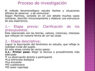 Proceso de investigación
El método fenomenológico estudia hechos y situaciones
difíciles de observar y de comunicar.
Según Martínez, consiste en oír con detalle muchos casos
similares, describir minuciosamente y elaborar una estructura
de esa experiencia.
1.- Etapa previa: Clarificación de los
presupuestos.
Esta relacionado con las teorías, valores, creencias, intereses
que influyan en nuestra forma de ver las cosas
2.- Etapa descriptiva:
Lograr la descripción del fenómeno en estudio, que refleje la
realidad vivida del sujeto.
En esta etapa consta de varios pasos:
2.1.- Primer paso: Elegir la técnica o procedimiento más
adecuado
 La observación directa o participante
La entrevista dialógica
La encuesta
El cuestionario
El autor reportaje
 