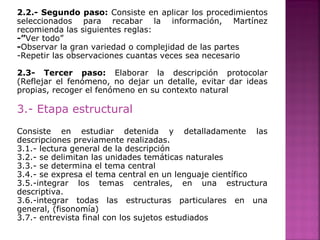 2.2.- Segundo paso: Consiste en aplicar los procedimientos
seleccionados para recabar la información, Martínez
recomienda las siguientes reglas:
-”Ver todo”
-Observar la gran variedad o complejidad de las partes
-Repetir las observaciones cuantas veces sea necesario
2.3- Tercer paso: Elaborar la descripción protocolar
(Reflejar el fenómeno, no dejar un detalle, evitar dar ideas
propias, recoger el fenómeno en su contexto natural
3.- Etapa estructural
Consiste en estudiar detenida y detalladamente las
descripciones previamente realizadas.
3.1.- lectura general de la descripción
3.2.- se delimitan las unidades temáticas naturales
3.3.- se determina el tema central
3.4.- se expresa el tema central en un lenguaje científico
3.5.-integrar los temas centrales, en una estructura
descriptiva.
3.6.-integrar todas las estructuras particulares en una
general, (fisonomía)
3.7.- entrevista final con los sujetos estudiados
 