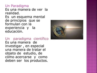 Un Paradigma
Es una manera de ver la
realidad.
Es un esquema mental
de principios que se
formulan con la
experiencia y la
educación.
Un paradigma científico
Es una manera de
investigar , en especial
una manera de tratar el
objeto de estudio, de
cómo acercarse y como
deben ser los productos.
 