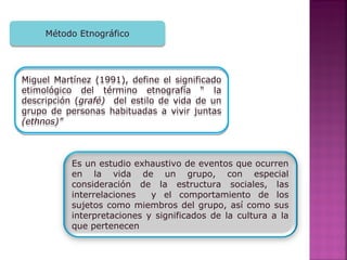 Método EtnográficoMétodo Etnográfico
Miguel Martínez (1991), define el significado
etimológico del término etnografía “ la
descripción (grafé) del estilo de vida de un
grupo de personas habituadas a vivir juntas
(ethnos)”
Miguel Martínez (1991), define el significado
etimológico del término etnografía “ la
descripción (grafé) del estilo de vida de un
grupo de personas habituadas a vivir juntas
(ethnos)”
Es un estudio exhaustivo de eventos que ocurren
en la vida de un grupo, con especial
consideración de la estructura sociales, las
interrelaciones y el comportamiento de los
sujetos como miembros del grupo, así como sus
interpretaciones y significados de la cultura a la
que pertenecen
 