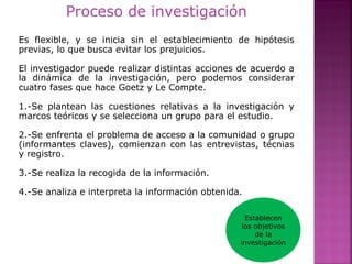 Proceso de investigación
Es flexible, y se inicia sin el establecimiento de hipótesis
previas, lo que busca evitar los prejuicios.
El investigador puede realizar distintas acciones de acuerdo a
la dinámica de la investigación, pero podemos considerar
cuatro fases que hace Goetz y Le Compte.
1.-Se plantean las cuestiones relativas a la investigación y
marcos teóricos y se selecciona un grupo para el estudio.
2.-Se enfrenta el problema de acceso a la comunidad o grupo
(informantes claves), comienzan con las entrevistas, técnias
y registro.
3.-Se realiza la recogida de la información.
4.-Se analiza e interpreta la información obtenida.
Establecen
los objetivos
de la
investigación
 