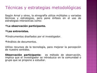 Técnicas y estrategias metodológicas
Según Arnal y otros, la etnografía utiliza múltiples y variadas
técnicas y estrategias, pero pone énfasis en el uso de
estrategias interactivas como:
La observación participante.
Las entrevistas.
Instrumentos diseñados por el investigador.
Análisis de documentos.
Utiliza recursos de la tecnología, para mejorar la percepción
de nuestro sentidos.
Observación participante: es método de observación,
implica que el investigador se introduzca en la comunidad o
grupo que se propone a estudiar.
 