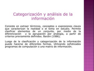 Categorización y análisis de la
información
Consiste en extraer términos, conceptos o expresiones claves
que caracterizan la realidad o el tema en estudio. Permite
clasificar elementos de un conjunto, por medio de la
diferenciación y la agrupación por analogía, a partir de
criterios previamente definidos. Bardin (1986).
Luego de la clasificación y categorización de la información
puede hacerse de diferentes formas. Utilizando sofisticados
programas de computación o una matriz de información.
 