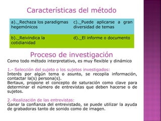Características del método
a)._Rechaza los paradigmas
hegemónicos
c)._Puede aplicarse a gran
diversidad de temas
b)._Reivindica la
cotidianidad
d)._El informe o documento
Proceso de investigación
Como todo método interpretativo, es muy flexible y dinámico
1.- Selección del sujeto o los sujetos investigados:
Interés por algún tema o asunto, se recopila información,
contactar la(s) persona(s).
Bertaux, propone el concepto de saturación como clave para
determinar el número de entrevistas que deben hacerse o de
sujetos.
2.-Realización de las entrevistas:
Ganar la confianza del entrevistado, se puede utilizar la ayuda
de grabadoras tanto de sonido como de imagen.
 