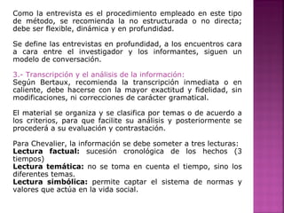 Como la entrevista es el procedimiento empleado en este tipo
de método, se recomienda la no estructurada o no directa;
debe ser flexible, dinámica y en profundidad.
Se define las entrevistas en profundidad, a los encuentros cara
a cara entre el investigador y los informantes, siguen un
modelo de conversación.
3.- Transcripción y el análisis de la información:
Según Bertaux, recomienda la transcripción inmediata o en
caliente, debe hacerse con la mayor exactitud y fidelidad, sin
modificaciones, ni correcciones de carácter gramatical.
El material se organiza y se clasifica por temas o de acuerdo a
los criterios, para que facilite su análisis y posteriormente se
procederá a su evaluación y contrastación.
Para Chevalier, la información se debe someter a tres lecturas:
Lectura factual: sucesión cronológica de los hechos (3
tiempos)
Lectura temática: no se toma en cuenta el tiempo, sino los
diferentes temas.
Lectura simbólica: permite captar el sistema de normas y
valores que actúa en la vida social.
 
