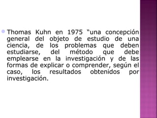 Thomas Kuhn en 1975 “una concepción
general del objeto de estudio de una
ciencia, de los problemas que deben
estudiarse, del método que debe
emplearse en la investigación y de las
formas de explicar o comprender, según el
caso, los resultados obtenidos por
investigación.
 
