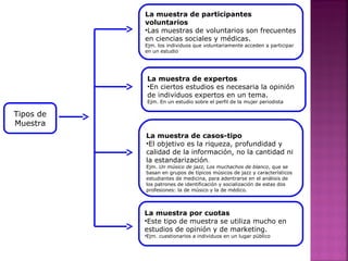 La muestra de participantes
voluntarios
•Las muestras de voluntarios son frecuentes
en ciencias sociales y médicas.
Ejm. los individuos que voluntariamente acceden a participar
en un estudio
La muestra de expertos
•En ciertos estudios es necesaria la opinión
de individuos expertos en un tema.
Ejm. En un estudio sobre el perfil de la mujer periodista
La muestra de casos-tipo
•El objetivo es la riqueza, profundidad y
calidad de la información, no la cantidad ni
la estandarización.
Ejm. Un músico de jazz, Los muchachos de blanco, que se
basan en grupos de típicos músicos de jazz y característicos
estudiantes de medicina, para adentrarse en el análisis de
los patrones de identificación y socialización de estas dos
profesiones: la de músico y la de médico.
La muestra por cuotas
•Este tipo de muestra se utiliza mucho en
estudios de opinión y de marketing.
•Ejm. cuestionarios a individuos en un lugar público
Tipos de
Muestra
 