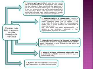 5. Muestras por oportunidad: casos que de manera
fortuita se presentan ante el investigador, justo cuando
éste los necesita. O bien, individuos que requerimos y
que se reúnen por algún motivo ajeno a la investigación,
lo que nos proporciona una oportunidad extraordinaria
para reclutarlos. Ejem. Una convención nacional de
alcohólicos anónimos, justo cuando conduce un estudio
sobre las consecuencias del alcoholismo en la familia
6. Muestras teóricas o conceptuales: cuando el
investigador necesita entender un concepto o teoría,
puede muestrear casos que le ayuden a tal
comprensión. Es decir, se eligen las unidades porque
poseen uno o varios atributos que contribuyen a
desarrollar la teoría.
Ejm. Para probar una teoría microeconómica la
quiebra en una aerolínea, selecciona a han
experimentado el proceso de quiebra.
Muestras más
bien orientadas
hacia la
investigación
cualitativa
8. Muestras de casos sumamente importantes para
el problema analizado: casos del ambiente que no
podemos dejar fuera,
9. Muestras por conveniencia: simplemente
casos disponibles a los cuales tenemos acceso.
7. Muestras confirmativas: la finalidad es adicionar
nuevos casos cuando en los ya analizados se suscita
alguna controversia o surge información que apunta en
diferentes direcciones.
 