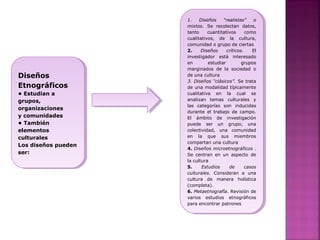 Diseños
Etnográficos
• Estudian a
grupos,
organizaciones
y comunidades
• También
elementos
culturales
Los diseños pueden
ser:
Diseños
Etnográficos
• Estudian a
grupos,
organizaciones
y comunidades
• También
elementos
culturales
Los diseños pueden
ser:
1. Diseños “realistas” o
mixtos. Se recolectan datos,
tanto cuantitativos como
cualitativos, de la cultura,
comunidad o grupo de ciertas
2. Diseños críticos. El
investigador está interesado
en estudiar grupos
marginados de la sociedad o
de una cultura
3. Diseños “clásicos”. Se trata
de una modalidad típicamente
cualitativa en la cual se
analizan temas culturales y
las categorías son inducidas
durante el trabajo de campo.
El ámbito de investigación
puede ser un grupo, una
colectividad, una comunidad
en la que sus miembros
compartan una cultura
4. Diseños microetnográficos .
Se centran en un aspecto de
la cultura
5. Estudios de casos
culturales. Consideran a una
cultura de manera holística
(completa).
6. Metaetnografía. Revisión de
varios estudios etnográficos
para encontrar patrones
1. Diseños “realistas” o
mixtos. Se recolectan datos,
tanto cuantitativos como
cualitativos, de la cultura,
comunidad o grupo de ciertas
2. Diseños críticos. El
investigador está interesado
en estudiar grupos
marginados de la sociedad o
de una cultura
3. Diseños “clásicos”. Se trata
de una modalidad típicamente
cualitativa en la cual se
analizan temas culturales y
las categorías son inducidas
durante el trabajo de campo.
El ámbito de investigación
puede ser un grupo, una
colectividad, una comunidad
en la que sus miembros
compartan una cultura
4. Diseños microetnográficos .
Se centran en un aspecto de
la cultura
5. Estudios de casos
culturales. Consideran a una
cultura de manera holística
(completa).
6. Metaetnografía. Revisión de
varios estudios etnográficos
para encontrar patrones
 