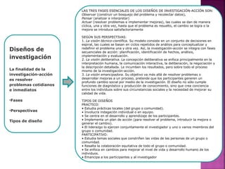 Diseños de
investigación
La finalidad de la
investigación-acción
es resolver
problemas cotidianos
e inmediatos
•Fases
•Perspectivas
Tipos de diseño
LAS TRES FASES ESENCIALES DE LOS DISEÑOS DE INVESTIGACIÓN-ACCIÓN SON:
Observar (construir un bosquejo del problema y recolectar datos),
Pensar (analizar e interpretar)
Actuar (resolver problemas e implementar mejoras), las cuales se dan de manera
cíclica, una y otra vez, hasta que el problema es resuelto, el cambio se logra o la
mejora se introduce satisfactoriamente
SEGÚN SUS PERSPECTIVAS:
1. La visión técnico-científica. Su modelo consiste en un conjunto de decisiones en
espiral, las cuales se basan en ciclos repetidos de análisis para conceptualizar y
redefinir el problema una y otra vez. Así, la investigación-acción se integra con fases
secuenciales de acción: planificación, identificación de hechos, análisis,
implementación y evaluación.
2. La visión deliberativa. La concepción deliberativa se enfoca principalmente en la
interpretación humana, la comunicación interactiva, la deliberación, la negociación y
la descripción detallada. Le incumben los resultados, pero sobre todo el proceso
mismo de la investigación-acción.
3. La visión emancipadora. Su objetivo va más allá de resolver problemas o
desarrollar mejoras a un proceso, pretende que los participantes generen un
profundo cambio social por medio de la investigación. El diseño no sólo cumple
funciones de diagnóstico y producción de conocimiento, sino que crea conciencia
entre los individuos sobre sus circunstancias sociales y la necesidad de mejorar su
calidad de vida.
TIPOS DE DISEÑOS
PRACTICO:
• Estudia prácticas locales (del grupo o comunidad).
• Involucra indagación individual o en equipo.
• Se centra en el desarrollo y aprendizaje de los participantes.
• Implementa un plan de acción (para resolver el problema, introducir la mejora o
generar el cambio).
• El liderazgo lo ejercen conjuntamente el investigador y uno o varios miembros del
grupo o comunidad.
PARTICIPATIVO:
• Estudia temas sociales que constriñen las vidas de las personas de un grupo o
comunidad.
• Resalta la colaboración equitativa de todo el grupo o comunidad.
• Se enfoca en cambios para mejorar el nivel de vida y desarrollo humano de los
individuos.
• Emancipa a los participantes y al investigador
 