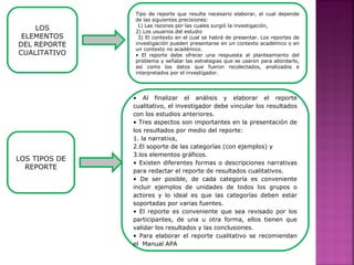 LOS TIPOS DE
REPORTE
• Al finalizar el análisis y elaborar el reporte
cualitativo, el investigador debe vincular los resultados
con los estudios anteriores.
• Tres aspectos son importantes en la presentación de
los resultados por medio del reporte:
1. la narrativa,
2.El soporte de las categorías (con ejemplos) y
3.los elementos gráficos.
• Existen diferentes formas o descripciones narrativas
para redactar el reporte de resultados cualitativos.
• De ser posible, de cada categoría es conveniente
incluir ejemplos de unidades de todos los grupos o
actores y lo ideal es que las categorías deben estar
soportadas por varias fuentes.
• El reporte es conveniente que sea revisado por los
participantes, de una u otra forma, ellos tienen que
validar los resultados y las conclusiones.
• Para elaborar el reporte cualitativo se recomiendan
el Manual APA
LOS
ELEMENTOS
DEL REPORTE
CUALITATIVO
Tipo de reporte que resulte necesario elaborar, el cual depende
de las siguientes precisiones:
1) Las razones por las cuales surgió la investigación,
2) Los usuarios del estudio
3) El contexto en el cual se habrá de presentar. Los reportes de
investigación pueden presentarse en un contexto académico o en
un contexto no académico.
• El reporte debe ofrecer una respuesta al planteamiento del
problema y señalar las estrategias que se usaron para abordarlo,
así como los datos que fueron recolectados, analizados e
interpretados por el investigador.
 