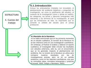 ESTRUCTURA
4. Cuerpo del
trabajo
4.1.Introducción
Incluye los antecedentes (tratados con brevedad), el
planteamiento del problema (objetivos y preguntas de
investigación, así como la justificación del estudio), el
contexto de la investigación (cómo y dónde se realizó),
las categorías, los temas y patrones emergentes más
relevantes y los términos de la investigación, al igual
que las limitaciones de ésta. Es importante que se
comente la utilidad del estudio para el campo
profesional.
4.2.Revisión de la literatura
Ya se había mencionado que en los primeros momentos
de un estudio cualitativo, la revisión de la literatura no
es tan intensiva como en una investigación cuantitativa.
Sin embargo, al finalizar el análisis y elaborar el reporte
cualitativo, el investigador debe vincular los resultados
con estudios anteriores, esto es, con el conocimiento
que se ha generado respecto al planteamiento del
problema. Así, la revisión de la literatura se utiliza para
comparar nuestros resultados con los de
investigaciones previas, pero no en un sentido
predictivo, como en los reportes cuantitativos, sino que
se contrastan ideas, conceptos emergentes y prácticas
(Creswell, 2009; Yedigis y Weinbach, 2005).
 