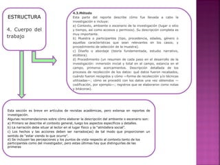 ESTRUCTURA
4. Cuerpo del
trabajo
4.3.Método
Esta parte del reporte describe cómo fue llevada a cabo la
investigación e incluye:
a) Contexto, ambiente o escenario de la investigación (lugar o sitio
y tiempo, así como accesos y permisos). Su descripción completa es
muy importante.
b) Muestra o participantes (tipo, procedencia, edades, género o
aquellas características que sean relevantes en los casos; y
procedimiento de selección de la muestra).
c) Diseño o abordaje (teoría fundamentada, estudio narrativo,
etcétera).
d) Procedimiento (un resumen de cada paso en el desarrollo de la
investigación: inmersión inicial y total en el campo, estancia en el
campo, primeros acercamientos. Descripción detallada de los
procesos de recolección de los datos: qué datos fueron recabados,
cuándo fueron recogidos y cómo —forma de recolección y/o técnicas
utilizadas—; cómo se procedió con los datos una vez obtenidos —
codificación, por ejemplo—; registros que se elaboraron como notas
y bitácoras).
Esta sección es breve en artículos de revistas académicas, pero extensa en reportes de
investigación.
Algunas recomendaciones sobre cómo elaborar la descripción del ambiente o escenario son:
a) Primero se describe el contexto general, luego los aspectos específicos y detalles.
b) La narración debe situar al lector en el lugar físico y la “atmósfera social”.
c) Los hechos y las acciones deben ser narrados(as) de tal modo que proporcionen un
sentido de “estar viendo lo que ocurre”.
d) Se incluyen las percepciones y los puntos de vista respecto al contexto tanto de los
participantes como del investigador, pero estas últimas hay que distinguirlas de las
primeras
 