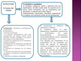 4.4.Análisis y resultados
a) Unidades, categorías, temas y patrones (con sus
significados), el orden puede estar de acuerdo con la
forma como emergieron, por su importancia, por
derivación o cualquier otro criterio lógico.
b)Descripciones, significados, anécdotas, experiencias
o cualquier otro elemento similar de los participantes.
ESTRUCTURA
4.Cuerpo del
trabajo
c) Anotaciones y bitácoras (de
recolección y análisis).
d) Evidencia sobre el rigor:
dependencia, credibilidad, transferencia
y confirmación; así como
fundamentación, aproximación,
representatividad de voces y capacidad
de otorgar significado.
Tres aspectos son importantes en la
presentación de los resultados por
medio del reporte: la descripción
narrativa, el soporte de las categorías
(con ejemplos) y los elementos
gráficos. En artículos de revistas estos
elementos son sumamente breves,
mientras que en documentos técnicos
son detallados.
4.5.Discusión: conclusiones, recomendaciones
e implicaciones
En esta parte se:
a) derivan conclusiones,
b) explicitan recomendaciones para otras
investigaciones (por ejemplo, sugerir nuevas
preguntas, muestras, abordajes) y se indica lo
que prosigue y lo que debe hacerse,
c) evalúan las implicaciones de la investigación
(teóricas y prácticas)
d) establece cómo se respondieron las preguntas
de investigación y si se cumplieron o no los
objetivos
e) relacionan los resultados con los estudios
previos
f ) comentan las limitaciones de la investigación
g) destaca la importancia y significado de todo
el estudio
h) discuten los resultados inesperados.
 