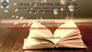 UNIVERSIDAD CENTRAL DEL ECUADOR
FACULTAD DE FILOSOFÍA, LETRAS Y CIENCIAS DE LA EDUCACIÓN
CARRERA DE PSICOLOGÍA EDUCATIVA
METODOLOGÍA DE LA INVESTIGACIÓN
MSC. GONZÁLO REMACHE
CONCEPTO, CARACTERÍSTICAS Y DIMENSIONES DEL PARADIGMA INTERPRETATIVO
ESTUDIANTE: PRISCILA RIOFRÍO YÉPEZ
5TO SEMESTRE “C”
JULIO 2016
 
