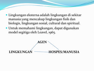  Lingkungan eksterna adalah lingkungan di sekitar
  manusia yang mencakup lingkungan fisik dan
  biologis, lingkungan sosial, cultural dan spiritual.
 Untuk memahami lingkungan, dapat digunakan
  model segitiga oleh Leavel, 1965.

                      AGEN

  LINGKUNGAN                   HOSPES/MANUSIA
 
