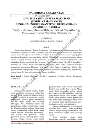 PARADIGMA KERAKYATAN
29, November 2017
ANALISIS KARYA SASTRA MAKASSAR
(SINRILIK I MANAKKUK)
DENGAN MENGGUNAKAN TEORI KESUSASTRAAN
(SOSIOLOGI SASTRA)
(Analysis of Literary Works of Makassar “Sinrilik I Manakkuk” by
Using Literary Theory “Sociology of literature”)
NURSABILAH
PENDIDIKAN BAHASA & SASTRA DAERAH
Abstrak
Karya sastra Makassar “Sinrilik I Manakkuk” merupakan cerita percintaan anak raja dari
Bone kepada sepupunya di Tanah Lakbakkang yang mulai muncul pada abad ke -17M yang sangat
dikenal dalam kalangan masyrakat Makassar-Bugis. Tulisan ini bertujuan untuk mengungkapkan
paradigma kerakyatan yang ada dalam “Sinrilik I Manakkuk” Metode yang digunakan adalah
metode deskriptif kualitatif dengan pendekatan sosiologi sastra. Teknik pengumpulan data
dilakukan dengan menyimak dan mencatat. Hasil analisis dalam“Sinrilik I Manakkuk”
menunjukkan bahwa dalam paradigmatik kerakyatan pada sastra Makassar terdapat
pandangan masyarakat Makassar yang terdiri dari budaya, feodalisme, hukum, dan
pemerintahan; serta pola pikir masyarkat makassar antara lain makna jodoh, makna malu,
makna harga diri dan kehormatan, dan makna keyakinan.
Kata kunci : Sastra Makassar, Sinrilik I Manakkuk, Sosiologi Sastra, Paradigma
Kerakyatan.
PENDAHULUAN
Karya sastra adalah artefak, benda
mati, yang baru mempunyai makna dan
menjadi objek estetik bila diberi arti oleh
manusia pembaca sebagaimana artefak
peninggalan manusia purba mempunyai
arti bila diberi makna oleh arkeolog
(Pradopo: 1995). Pemberian makna atau
penangkapan makna sebuah karya sastra
itu dilakukan dalam kegiatan kritik karya
sastra. Aspek-aspek pokok kritik sastra
adalah analisis, interpretasi (penafsiran),
dan evaluasi atau penilaian. Dalam
pemberian makna terhadap karya sastra
tersebut, sebagai pembaca sastra terikat
pada teks karya sastra sendiri berdasarkan
koadrat atau hakikat karya sastra. Maka,
untuk dapat menangkap makna sebuah
karya sastra, pastilah diperlukan cara-cara
yang sesuai dengan sifat hakikat karya
sastra, yakni melalui sebuah pendekatan
atau teori sastra. Pertengahan tahun 1970
di Indonesia mulai dikenal adanya teori-
teori sastra, seperti sosiologi sastra.
Dalam pemaknaan atau pemberian arti
terhadap karya sastra maka dilakukan
analisis dengan berbagai pendekatan dan
teori kesusastraan seperti teori sosiologi
sastra.
Teori sosiologi sastra yang
berorientasi mimetik, memandang karya
NURSABILAH PBSD Makassar 1
 