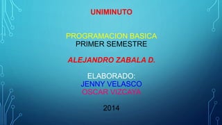 UNIMINUTO 
PROGRAMACION BASICA 
PRIMER SEMESTRE 
ALEJANDRO ZABALA D. 
ELABORADO: 
JENNY VELASCO 
OSCAR VIZCAYA 
2014 
 