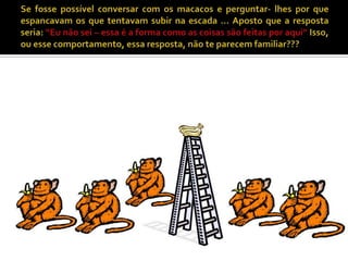 Se fosse possível conversar com os macacos e perguntar- lhes por que espancavam os que tentavam subir na escada ... Aposto que a resposta seria: “Eu não sei – essa é a forma como as coisas são feitas por aqui” Isso, ou esse comportamento, essa resposta, não te parecem familiar??? 