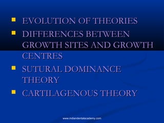  EVOLUTION OF THEORIESEVOLUTION OF THEORIES
 DIFFERENCES BETWEENDIFFERENCES BETWEEN
GROWTH SITES AND GROWTHGROWTH SITES AND GROWTH
CENTRESCENTRES
 SUTURAL DOMINANCESUTURAL DOMINANCE
THEORYTHEORY
 CARTILAGENOUS THEORYCARTILAGENOUS THEORY
www.indiandentalacademy.com
 