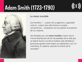Adam Smith (1723-1790)
La mano invisible

Los  hombres  "...  a  pesar  de  su  egoísmo  y  rapacidad  
natural,    a  pesar  que  sólo  buscan  su  propia  
conveniencia...  comparten  con  los  pobres  el  producto  
de  sus  mejoras.    
  
Son  llevados  por  una  mano  invisible  a  hacer  casi  la  
misma  distribución  de  las  necesidades  de  la  vida  que  
se  habría  hecho  si  la  =erra  hubiese  sido  dividida  en  
porciones  iguales  entre  todos  sus  habitantes  y  así,  sin  
intentarlo,  sin  saberlo,  avanzan  el  interés  de  la  
sociedad”.
 